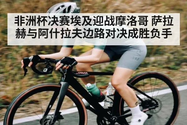 非洲杯决赛埃及迎战摩洛哥 萨拉赫与阿什拉夫边路对决成胜负手
