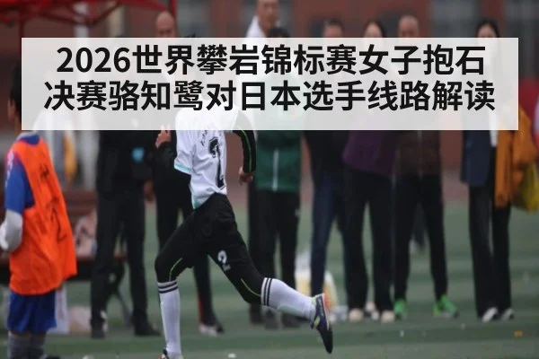 2026世界攀岩锦标赛女子抱石决赛骆知鹭对日本选手线路解读（Kaiyun Esports）