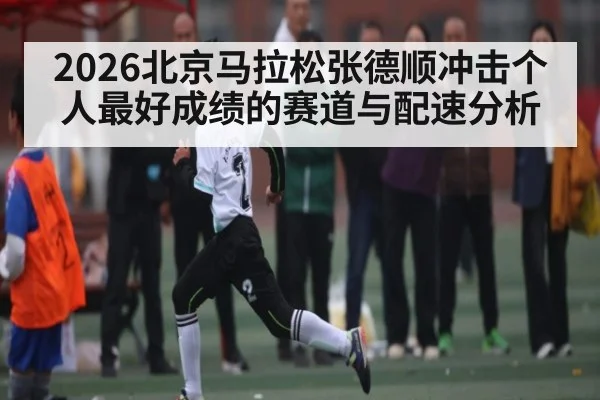 2026北京马拉松张德顺冲击个人最好成绩的赛道与配速分析