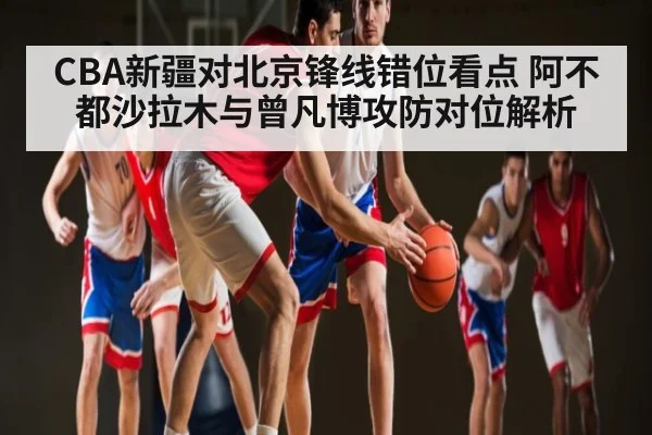 CBA新疆对北京锋线错位看点 阿不都沙拉木与曾凡博攻防对位解析