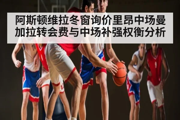 阿斯顿维拉冬窗询价里昂中场曼加拉转会费与中场补强权衡分析（Kaiyun Esports）